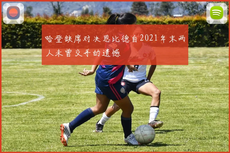 哈登缺席对决恩比德自2021年末两人未曾交手的遗憾
