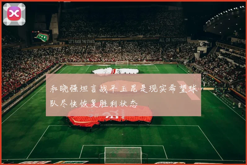 和晓强坦言战平玉昆是现实希望球队尽快恢复胜利状态