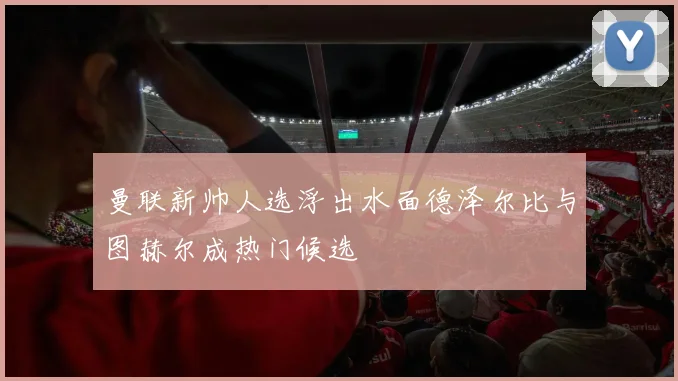 曼联新帅人选浮出水面德泽尔比与图赫尔成热门候选