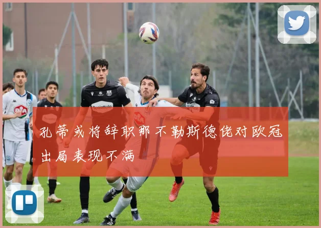 孔蒂或将辞职那不勒斯德佬对欧冠出局表现不满