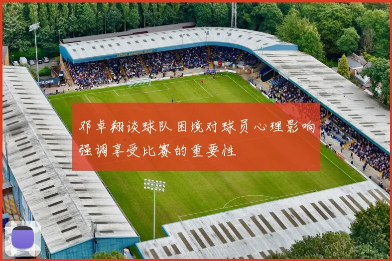 邓卓翔谈球队困境对球员心理影响强调享受比赛的重要性