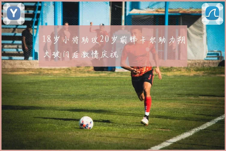 18岁小将助攻20岁前锋卡尔助力朔夫破门后激情庆祝