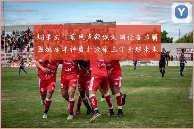 铜梁龙门前风声鹤唳刘明仕奋力解围姚浩洋神勇扑救张玉宁头球未果