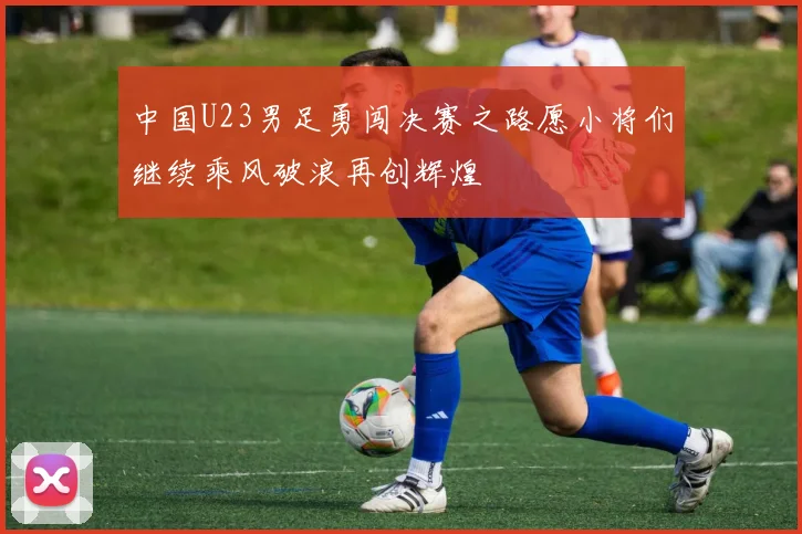 中国U23男足勇闯决赛之路愿小将们继续乘风破浪再创辉煌