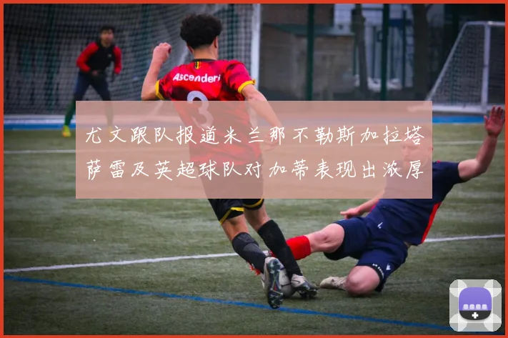 尤文跟队报道米兰那不勒斯加拉塔萨雷及英超球队对加蒂表现出浓厚兴趣