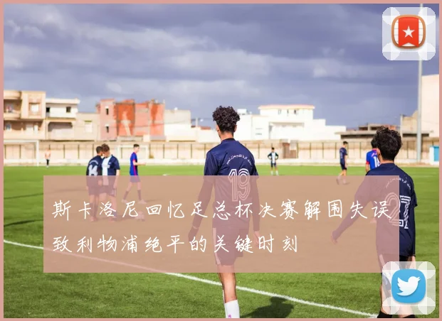 斯卡洛尼回忆足总杯决赛解围失误致利物浦绝平的关键时刻