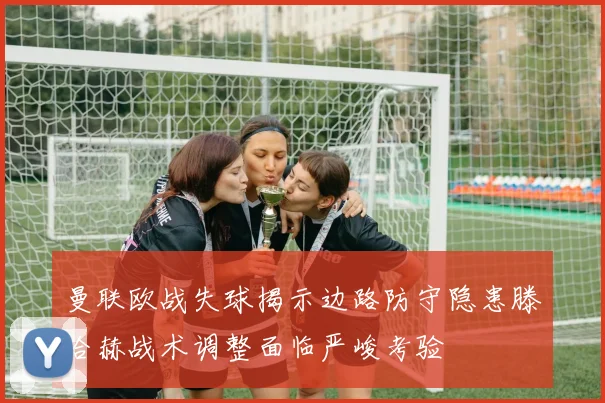 曼联欧战失球揭示边路防守隐患滕哈赫战术调整面临严峻考验