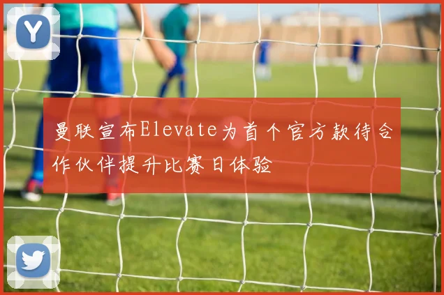 曼联宣布Elevate为首个官方款待合作伙伴提升比赛日体验